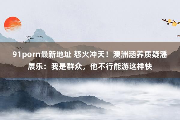 91porn最新地址 怒火冲天！澳洲涵养质疑潘展乐：我是群众，他不行能游这样快