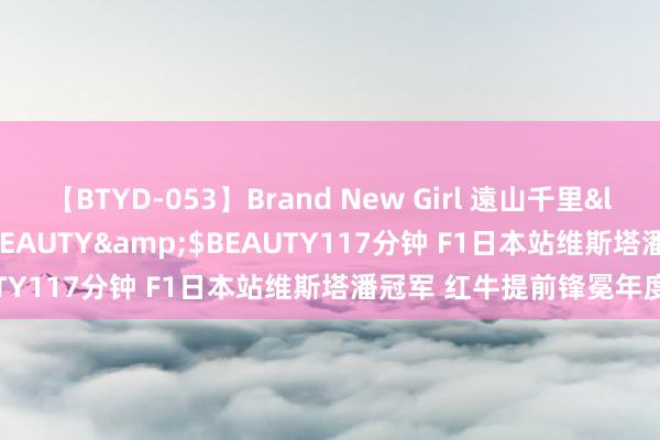 【BTYD-053】Brand New Girl 遠山千里</a>2007-08-24BEAUTY&$BEAUTY117分钟 F1日本站维斯塔潘冠军 红牛提前锋冕年度冠军