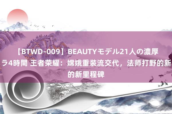 【BTWD-009】BEAUTYモデル21人の濃厚なフェラ4時間 王者荣耀：嫦娥重装流交代，法师打野的新里程碑