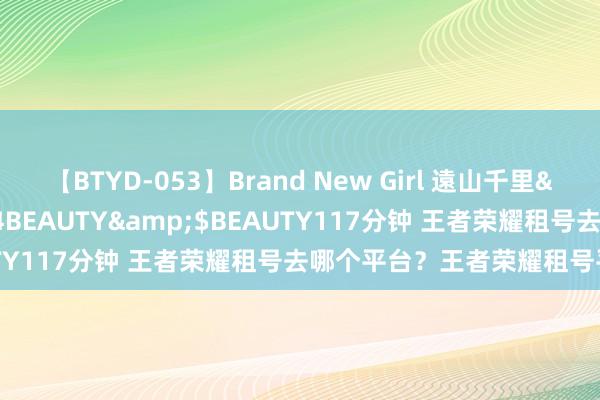 【BTYD-053】Brand New Girl 遠山千里</a>2007-08-24BEAUTY&$BEAUTY117分钟 王者荣耀租号去哪个平台？王者荣耀租号平台保举