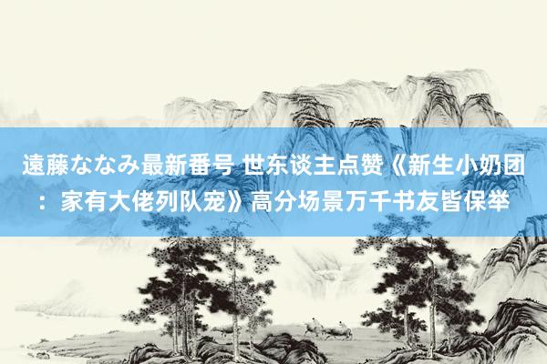 遠藤ななみ最新番号 世东谈主点赞《新生小奶团：家有大佬列队宠》高分场景万千书友皆保举