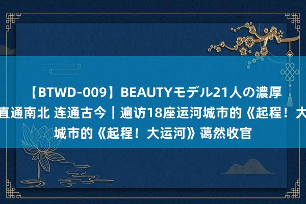 【BTWD-009】BEAUTYモデル21人の濃厚なフェラ4時間 直通南北 连通古今｜遍访18座运河城市的《起程！大运河》蔼然收官