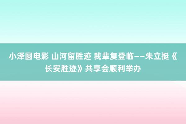 小泽圆电影 山河留胜迹 我辈复登临——朱立挺《长安胜迹》共享会顺利举办