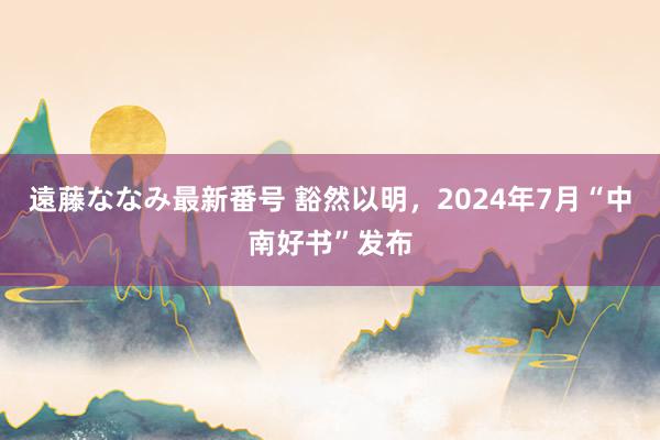 遠藤ななみ最新番号 豁然以明，2024年7月“中南好书”发布