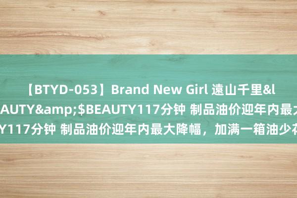 【BTYD-053】Brand New Girl 遠山千里</a>2007-08-24BEAUTY&$BEAUTY117分钟 制品油价迎年内最大降幅，加满一箱油少花12元