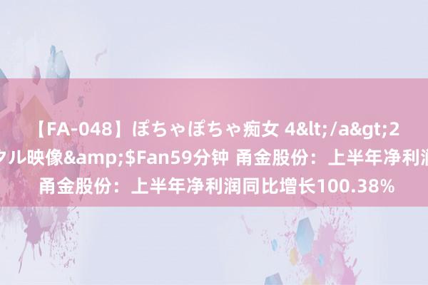 【FA-048】ぽちゃぽちゃ痴女 4</a>2005-09-04クリスタル映像&$Fan59分钟 甬金股份：上半年净利润同比增长100.38%