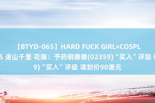 【BTYD-065】HARD FUCK GIRL×COSPLAY PRINCESS 遠山千里 花旗：予药明康德(02359)“买入”评级 谋划价90港元