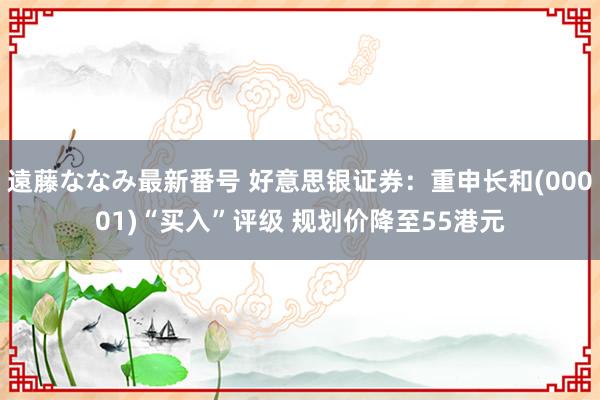 遠藤ななみ最新番号 好意思银证券：重申长和(00001)“买入”评级 规划价降至55港元