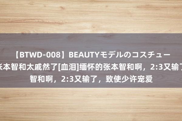 【BTWD-008】BEAUTYモデルのコスチュームプレイ4時間 张本智和太戚然了[血泪]缅怀的张本智和啊，2:3又输了，致使少许宠爱