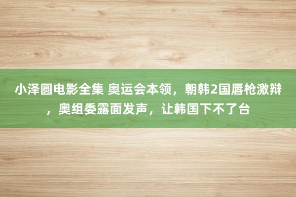 小泽圆电影全集 奥运会本领，朝韩2国唇枪激辩，奥组委露面发声，让韩国下不了台