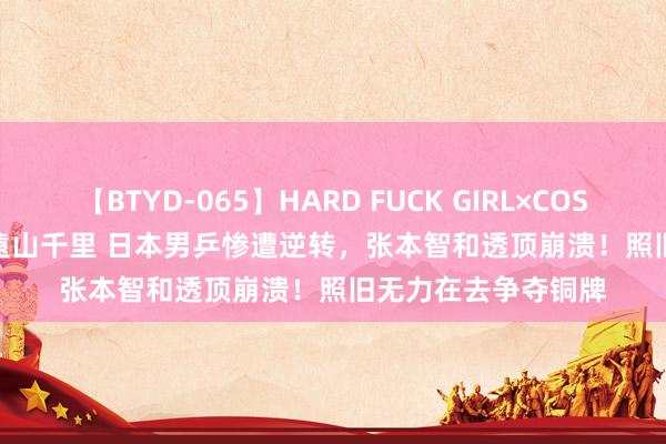 【BTYD-065】HARD FUCK GIRL×COSPLAY PRINCESS 遠山千里 日本男乒惨遭逆转，张本智和透顶崩溃！照旧无力在去争夺铜牌