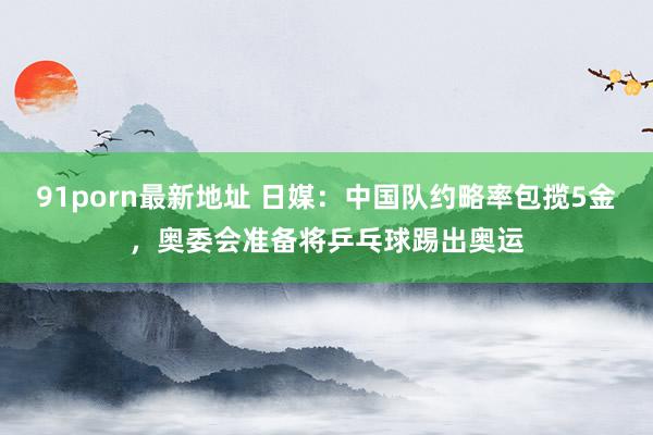 91porn最新地址 日媒：中国队约略率包揽5金，奥委会准备将乒乓球踢出奥运