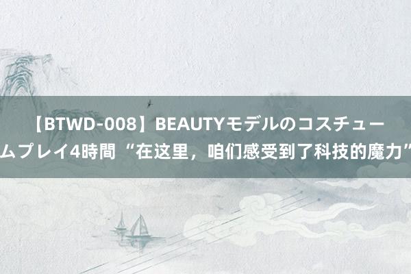 【BTWD-008】BEAUTYモデルのコスチュームプレイ4時間 “在这里，咱们感受到了科技的魔力”