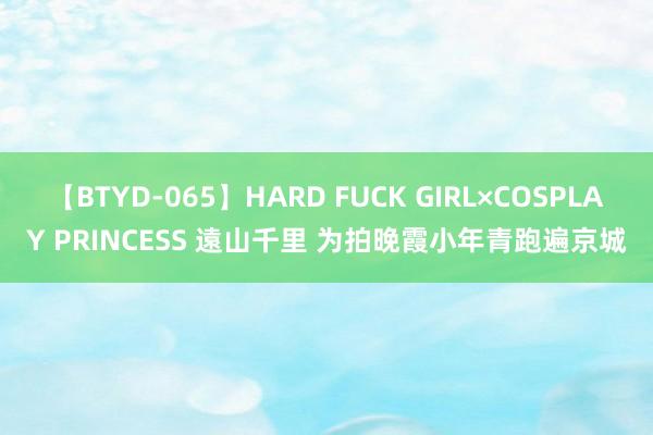 【BTYD-065】HARD FUCK GIRL×COSPLAY PRINCESS 遠山千里 为拍晚霞小年青跑遍京城