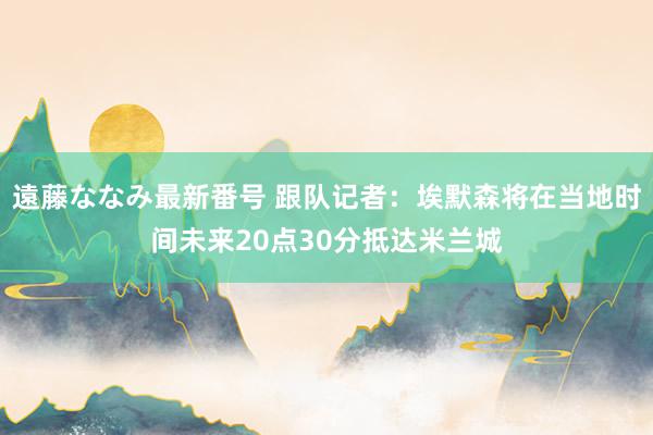 遠藤ななみ最新番号 跟队记者：埃默森将在当地时间未来20点30分抵达米兰城