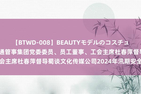 【BTWD-008】BEAUTYモデルのコスチュームプレイ4時間 蜀谈交通管事集团党委委员、员工董事、工会主席杜春萍督导蜀谈文化传媒公司2024年汛期安全环保责任