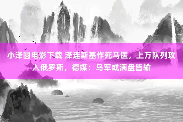 小泽圆电影下载 泽连斯基作死马医，上万队列攻入俄罗斯，德媒：乌军或满盘皆输