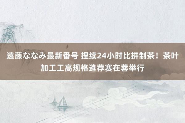 遠藤ななみ最新番号 捏续24小时比拼制茶！茶叶加工工高规格遴荐赛在蓉举行