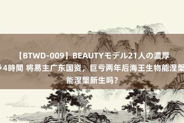 【BTWD-009】BEAUTYモデル21人の濃厚なフェラ4時間 将易主广东国资，巨亏两年后海王生物能涅槃新生吗？