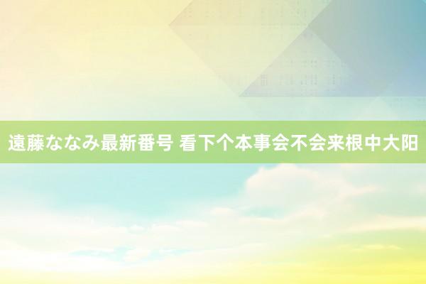 遠藤ななみ最新番号 看下个本事会不会来根中大阳