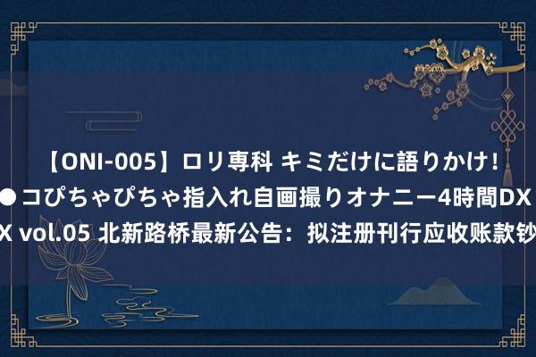 【ONI-005】ロリ専科 キミだけに語りかけ！ロリ校生21人！オマ●コぴちゃぴちゃ指入れ自画撮りオナニー4時間DX vol.05 北新路桥最新公告：拟注册刊行应收账款钞票维持证券（ABS）