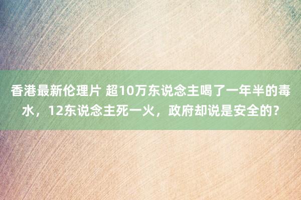 香港最新伦理片 超10万东说念主喝了一年半的毒水，12东说念主死一火，政府却说是安全的？