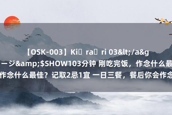 【OSK-003】Ki・ra・ri 03</a>2008-06-14プレステージ&$SHOW103分钟 刚吃完饭，作念什么最佳？记取2忌1宜 一日三餐，餐后你会作念点啥？有的东说念主