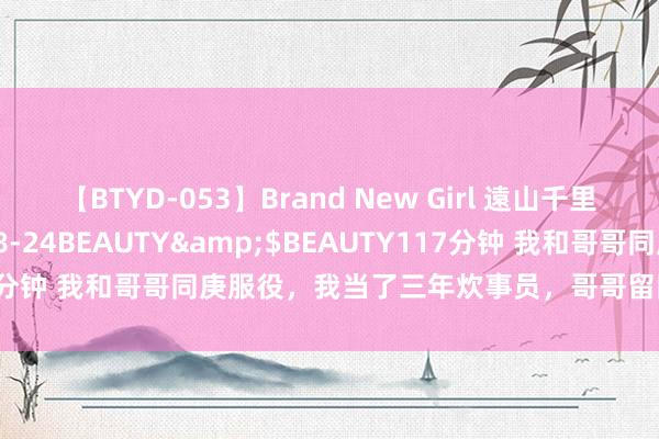 【BTYD-053】Brand New Girl 遠山千里</a>2007-08-24BEAUTY&$BEAUTY117分钟 我和哥哥同庚服役，我当了三年炊事员，哥哥留队提干娶了女干部