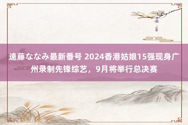 遠藤ななみ最新番号 2024香港姑娘15强现身广州录制先锋综艺，9月将举行总决赛