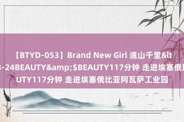 【BTYD-053】Brand New Girl 遠山千里</a>2007-08-24BEAUTY&$BEAUTY117分钟 走进埃塞俄比亚阿瓦萨工业园