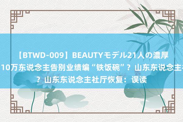 【BTWD-009】BEAUTYモデル21人の濃厚なフェラ4時間 10万东说念主告别业绩编“铁饭碗”？山东东说念主社厅恢复：误读