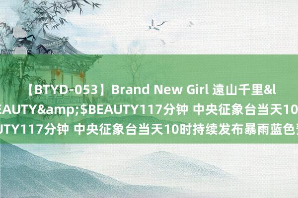 【BTYD-053】Brand New Girl 遠山千里</a>2007-08-24BEAUTY&$BEAUTY117分钟 中央征象台当天10时持续发布暴雨蓝色预警