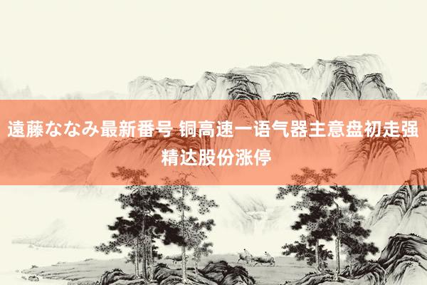 遠藤ななみ最新番号 铜高速一语气器主意盘初走强 精达股份涨停