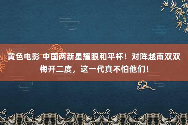 黄色电影 中国两新星耀眼和平杯！对阵越南双双梅开二度，这一代真不怕他们！