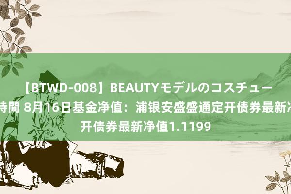 【BTWD-008】BEAUTYモデルのコスチュームプレイ4時間 8月16日基金净值：浦银安盛盛通定开债券最新净值1.1199