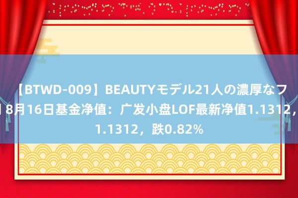 【BTWD-009】BEAUTYモデル21人の濃厚なフェラ4時間 8月16日基金净值：广发小盘LOF最新净值1.1312，跌0.82%