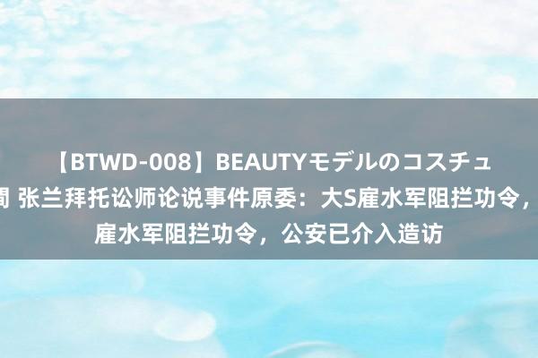 【BTWD-008】BEAUTYモデルのコスチュームプレイ4時間 张兰拜托讼师论说事件原委：大S雇水军阻拦功令，公安已介入造访