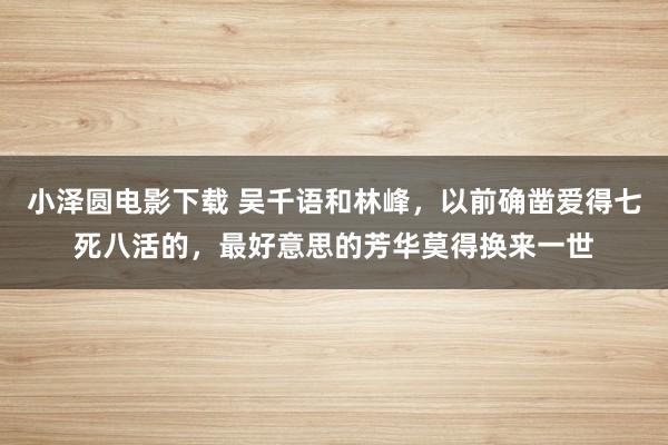 小泽圆电影下载 吴千语和林峰，以前确凿爱得七死八活的，最好意思的芳华莫得换来一世