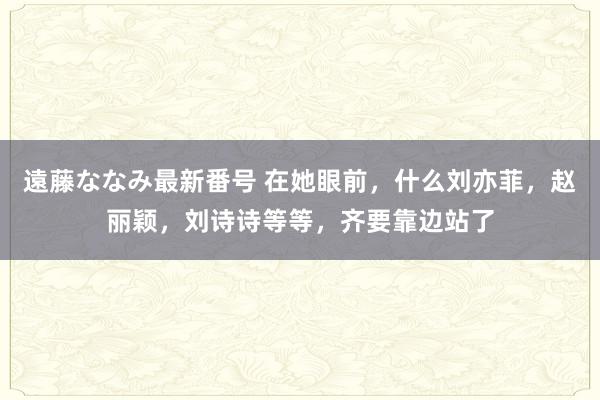 遠藤ななみ最新番号 在她眼前，什么刘亦菲，赵丽颖，刘诗诗等等，齐要靠边站了