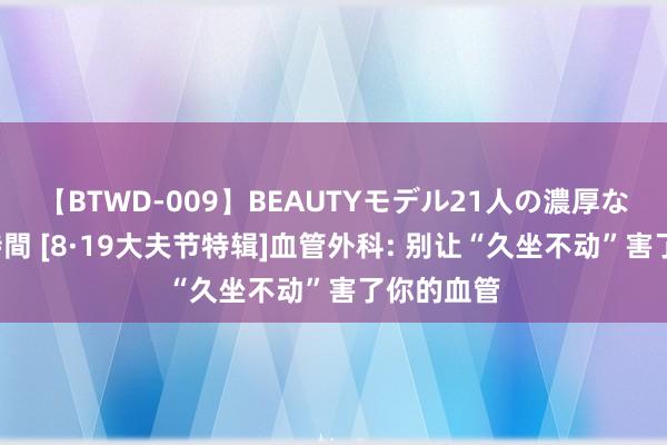 【BTWD-009】BEAUTYモデル21人の濃厚なフェラ4時間 [8·19大夫节特辑]血管外科: 别让“久坐不动”害了你的血管