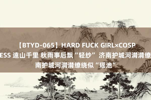 【BTYD-065】HARD FUCK GIRL×COSPLAY PRINCESS 遠山千里 秋雨事后飘“轻纱” 济南护城河潸潸缭绕似“瑶池”