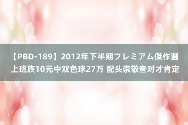 【PBD-189】2012年下半期プレミアム傑作選 上班族10元中双色球27万 配头崇敬查对才肯定