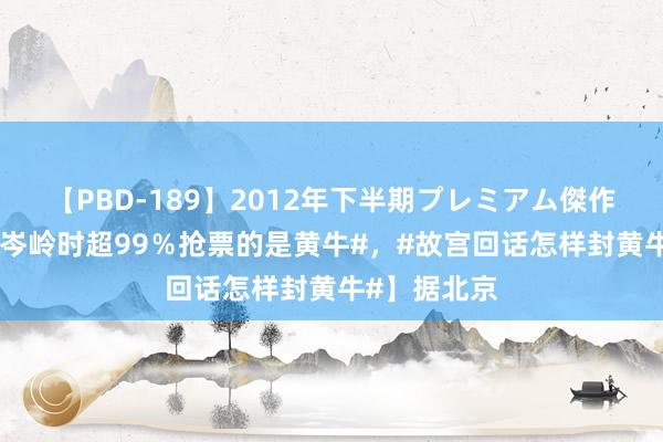 【PBD-189】2012年下半期プレミアム傑作選 【#故宫岑岭时超99％抢票的是黄牛#，#故宫回话怎样封黄牛#】据北京