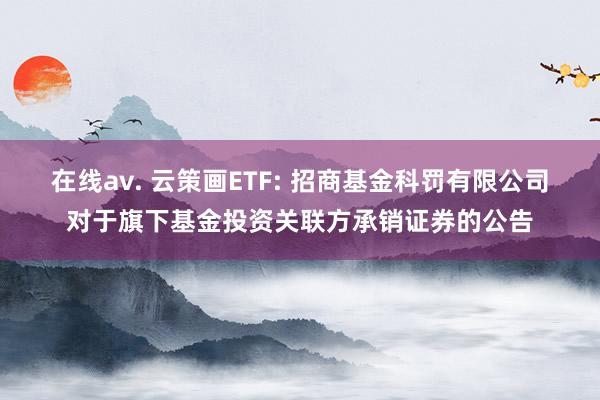 在线av. 云策画ETF: 招商基金科罚有限公司对于旗下基金投资关联方承销证券的公告