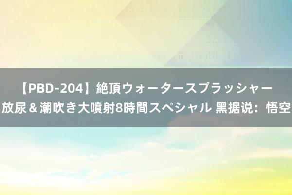 【PBD-204】絶頂ウォータースプラッシャー 放尿＆潮吹き大噴射8時間スペシャル 黑据说：悟空