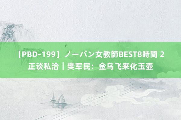 【PBD-199】ノーパン女教師BEST8時間 2 正谈私洽｜樊军民：金乌飞来化玉壶