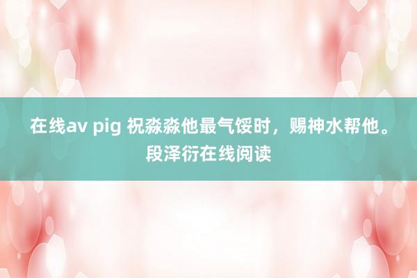 在线av pig 祝淼淼他最气馁时，赐神水帮他。段泽衍在线阅读