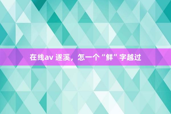 在线av 遂溪，怎一个“鲜”字越过