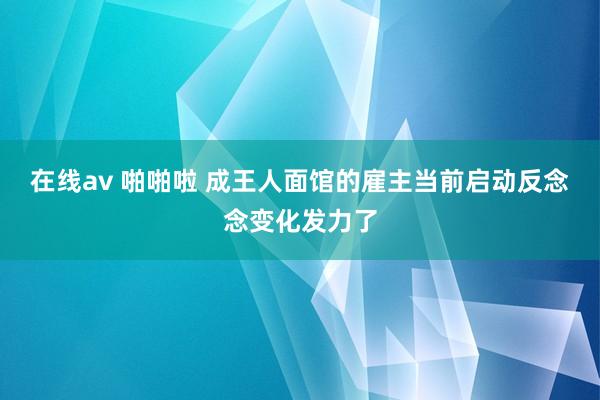 在线av 啪啪啦 成王人面馆的雇主当前启动反念念变化发力了