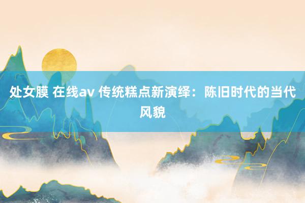 处女膜 在线av 传统糕点新演绎：陈旧时代的当代风貌